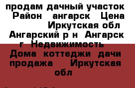 продам дачный участок › Район ­ ангарск › Цена ­ 400 000 - Иркутская обл., Ангарский р-н, Ангарск г. Недвижимость » Дома, коттеджи, дачи продажа   . Иркутская обл.